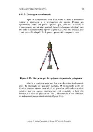 FUNDAMENTOS DE TOPOGRAFIA
Luis A. K. Veiga/Maria A. Z. Zanetti/Pedro L. Faggion
98
6.8.1.2 - Centragem e nivelamento
Após o equipamento estar fixo sobre o tripé é necessário
realizar a centragem e o nivelamento do mesmo. Centrar um
equipamento sobre um ponto significa que, uma vez nivelado, o
prolongamento do seu eixo vertical (também chamado principal) está
passando exatamente sobre o ponto (figura 6.35). Para fins práticos, este
eixo é materializado pelo fio de prumo, prumo ótico ou prumo laser.
Figura 6.35 - Eixo principal do equipamento passando pelo ponto.
Nivelar o equipamento é um dos procedimentos fundamentais
antes da realização de qualquer medição. O nivelamento pode ser
dividido em duas etapas, uma inicial ou grosseira, utilizando-se o nível
esférico, que em alguns equipamentos está associado à base dos
mesmos, e a outra de precisão ou "fina", utilizando-se níveis tubulares,
ou mais recentemente, níveis digitais (figura 6.36).
 
