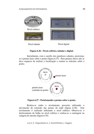 FUNDAMENTOS DE TOPOGRAFIA
Luis A. K. Veiga/Maria A. Z. Zanetti/Pedro L. Faggion
99
Figura 6.36 - Níveis esférico, tubular e digital.
Inicialmente, com o auxílio dos parafusos calantes, posiciona-
se o prumo laser sobre o ponto (figura 6.37). Para prumos óticos não se
deve esquecer de realizar a focalização e centrar os retículos sobre o
ponto.
Figura 6.37 - Posicionando o prumo sobre o ponto.
Realiza-se então o nivelamento grosseiro utilizando o
movimento de extensão das pernas do tripé (figura 6.38). Este
nivelamento é realizado utilizando o nível esférico. Observa-se o
deslocamento da bolha no nível esférico e realiza-se a centragem ou
calagem do mesmo (figura 6.39).
prumo laser
prumo laser
centrado no ponto
Nível tubular
Nível esférico
Nível digital
 