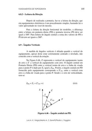 FUNDAMENTOS DE TOPOGRAFIA
Luis A. K. Veiga/Maria A. Z. Zanetti/Pedro L. Faggion
105
6.8.3 - Leitura da Direção
Depois de realizada a pontaria, faz-se a leitura da direção, que
em equipamentos eletrônicos é um procedimento simples, bastando ler o
valor apresentado no visor do mesmo.
Para a leitura da direção horizontal do teodolito, a diferença
entre a leitura em pontaria direta (PD) e pontaria inversa (PI) deve ser
igual a 180º. Para leitura do ângulo zenital a soma dos valores de PD e
PI devem ser iguais a 360º.
6.9 - Ângulos Verticais
A medida de ângulos verticais é afetada quando a vertical do
equipamento, apesar deste estar corretamente centrado e nivelado, não
coincide com a vertical da estação.
Na Figura 6.46, Z representa a vertical do equipamento isenta
de erro e Z’ a vertical do equipamento com erro. O ângulo zenital em
Pontaria Direta (PD) entre a vertical isenta de erro e a linha de visada
para o ponto P é dado por Z1 igual a ZPD. Porém, o ângulo zenital em PD
fornecido pelo equipamento corresponde a Z’PD, entre a vertical com
erro e a linha de visada para o ponto P. Sendo ε o erro de verticalidade,
tem-se:
ZPD = Z1 = Z’PD + ε (6.6)
Figura 6.46 - Ângulo zenital em PD.
Z Z’
PZ’PD
Z1
ε
 