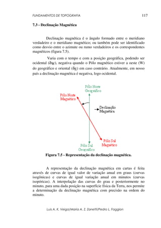 FUNDAMENTOS DE TOPOGRAFIA
Luis A. K. Veiga/Maria A. Z. Zanetti/Pedro L. Faggion
117
7.3 - Declinação Magnética
Declinação magnética é o ângulo formado entre o meridiano
verdadeiro e o meridiano magnético; ou também pode ser identificado
como desvio entre o azimute ou rumo verdadeiros e os correspondentes
magnéticos (figura 7.5).
Varia com o tempo e com a posição geográfica, podendo ser
ocidental (δW), negativa quando o Pólo magnético estiver a oeste (W)
do geográfico e oriental (δE) em caso contrário. Atualmente, em nosso
país a declinação magnética é negativa, logo ocidental.
Figura 7.5 - Representação da declinação magnética.
A representação da declinação magnética em cartas é feita
através de curvas de igual valor de variação anual em graus (curvas
isogônicas) e curvas de igual variação anual em minutos (curvas
isopóricas). A interpolação das curvas do grau e posteriormente no
minuto, para uma dada posição na superfície física da Terra, nos permite
a determinação da declinação magnética com precisão na ordem do
minuto.
 