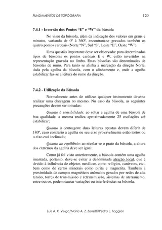 FUNDAMENTOS DE TOPOGRAFIA
Luis A. K. Veiga/Maria A. Z. Zanetti/Pedro L. Faggion
120
7.4.1 - Inversão dos Pontos “E” e “W” da bússola
No visor da bússola, além da indicação dos valores em graus e
minutos, variando de 0º à 360º, encontram-se gravados também os
quatro pontos cardeais (Norte “N”, Sul “S”, Leste “E”, Oeste “W”).
Uma questão importante deve ser observada: para determinados
tipos de bússolas os pontos cardeais E e W, estão invertidos na
representação gravada no limbo. Estas bússolas são denominadas de
bússolas de rumo. Para tanto se alinha a marcação da direção Norte,
dada pela agulha da bússola, com o alinhamento e, onde a agulha
estabilizar faz-se a leitura do rumo da direção.
7.4.2 - Utilização da Bússola
Normalmente antes de utilizar qualquer instrumento deve-se
realizar uma checagem no mesmo. No caso da bússola, as seguintes
precauções devem ser tomadas:
Quanto à sensibilidade: ao soltar a agulha de uma bússola de
boa qualidade, a mesma realiza aproximadamente 25 oscilações até
estabilizar;
Quanto à centragem: duas leituras opostas devem diferir de
180º, caso contrário a agulha ou seu eixo provavelmente estão tortos ou
o eixo está inclinado;
Quanto ao equilíbrio: ao nivelar-se o prato da bússola, a altura
dos extremos da agulha deve ser igual.
Como já foi visto anteriormente, a bússola contém uma agulha
imantada, portanto, deve-se evitar a denominada atração local, que é
devido à influência de objetos metálicos como relógios, canivetes, etc.,
bem como de certos minerais como pirita e magnetita. Também a
proximidade de campos magnéticos anômalos gerados por redes de alta
tensão, torres de transmissão e retransmissão, sistemas de aterramento,
entre outros, podem causar variações ou interferências na bússola.
 