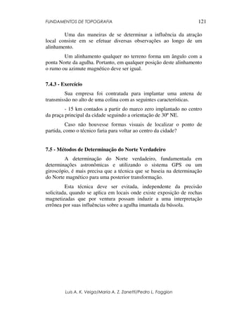 FUNDAMENTOS DE TOPOGRAFIA
Luis A. K. Veiga/Maria A. Z. Zanetti/Pedro L. Faggion
121
Uma das maneiras de se determinar a influência da atração
local consiste em se efetuar diversas observações ao longo de um
alinhamento.
Um alinhamento qualquer no terreno forma um ângulo com a
ponta Norte da agulha. Portanto, em qualquer posição deste alinhamento
o rumo ou azimute magnético deve ser igual.
7.4.3 - Exercício
Sua empresa foi contratada para implantar uma antena de
transmissão no alto de uma colina com as seguintes características.
- 15 km contados a partir do marco zero implantado no centro
da praça principal da cidade seguindo a orientação de 30º NE.
Caso não houvesse formas visuais de localizar o ponto de
partida, como o técnico faria para voltar ao centro da cidade?
7.5 - Métodos de Determinação do Norte Verdadeiro
A determinação do Norte verdadeiro, fundamentada em
determinações astronômicas e utilizando o sistema GPS ou um
giroscópio, é mais precisa que a técnica que se baseia na determinação
do Norte magnético para uma posterior transformação.
Esta técnica deve ser evitada, independente da precisão
solicitada, quando se aplica em locais onde existe exposição de rochas
magnetizadas que por ventura possam induzir a uma interpretação
errônea por suas influências sobre a agulha imantada da bússola.
 