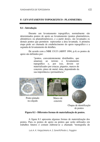 FUNDAMENTOS DE TOPOGRAFIA
Luis A. K. Veiga/Maria A. Z. Zanetti/Pedro L. Faggion
122
8 - LEVANTAMENTO TOPOGRÁFICO - PLANIMETRIA
8.1 - Introdução
Durante um levantamento topográfico, normalmente são
determinados pontos de apoio ao levantamento (pontos planimétricos,
altimétricos ou planialtimétricos), e a partir destes, são levantados os
demais pontos que permitem representar a área levantada. A primeira
etapa pode ser chamada de estabelecimento do apoio topográfico e a
segunda de levantamento de detalhes.
De acordo com a NBR 13133 (ABNT 1994, p.4) os pontos de
apoio são definidos por:
“pontos, convenientemente distribuídos, que
amarram ao terreno o levantamento
topográfico e, por isso, devem ser
materializados por estacas, piquetes, marcos de
concreto, pinos de metal, tinta, dependendo da
sua importância e permanência.”
Figura 8.1 - Diferentes formas de materialização de pontos.
A figura 8.1 apresenta algumas formas de materialização dos
pontos. Para os pontos de apoio ou pontos que serão utilizados em
trabalhos futuros é comum elaborar-se a chamada “monografia do
Ponto pintado
na calçada
Marco de
concreto
Chapas de identificação
de pontos
 