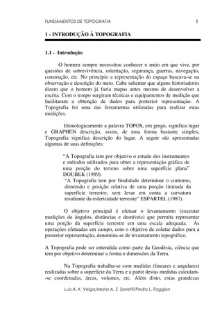FUNDAMENTOS DE TOPOGRAFIA
Luis A. K. Veiga/Maria A. Z. Zanetti/Pedro L. Faggion
1
1 - INTRODUÇÃO À TOPOGRAFIA
1.1 - Introdução
O homem sempre necessitou conhecer o meio em que vive, por
questões de sobrevivência, orientação, segurança, guerras, navegação,
construção, etc. No princípio a representação do espaço baseava-se na
observação e descrição do meio. Cabe salientar que alguns historiadores
dizem que o homem já fazia mapas antes mesmo de desenvolver a
escrita. Com o tempo surgiram técnicas e equipamentos de medição que
facilitaram a obtenção de dados para posterior representação. A
Topografia foi uma das ferramentas utilizadas para realizar estas
medições.
Etimologicamente a palavra TOPOS, em grego, significa lugar
e GRAPHEN descrição, assim, de uma forma bastante simples,
Topografia significa descrição do lugar. A seguir são apresentadas
algumas de suas definições:
“A Topografia tem por objetivo o estudo dos instrumentos
e métodos utilizados para obter a representação gráfica de
uma porção do terreno sobre uma superfície plana”
DOUBEK (1989).
“A Topografia tem por finalidade determinar o contorno,
dimensão e posição relativa de uma porção limitada da
superfície terrestre, sem levar em conta a curvatura
resultante da esfericidade terrestre” ESPARTEL (1987).
O objetivo principal é efetuar o levantamento (executar
medições de ângulos, distâncias e desníveis) que permita representar
uma porção da superfície terrestre em uma escala adequada. Às
operações efetuadas em campo, com o objetivo de coletar dados para a
posterior representação, denomina-se de levantamento topográfico.
A Topografia pode ser entendida como parte da Geodésia, ciência que
tem por objetivo determinar a forma e dimensões da Terra.
Na Topografia trabalha-se com medidas (lineares e angulares)
realizadas sobre a superfície da Terra e a partir destas medidas calculam-
-se coordenadas, áreas, volumes, etc. Além disto, estas grandezas
 