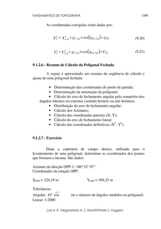 FUNDAMENTOS DE TOPOGRAFIA
Luis A. K. Veiga/Maria A. Z. Zanetti/Pedro L. Faggion
149
As coordenadas corrigidas serão dadas por:
(9.20)
(9.21)
9.1.2.6 - Resumo de Cálculo da Poligonal Fechada
A seguir é apresentado um resumo da seqüência de cálculo e
ajuste de uma poligonal fechada.
• Determinação das coordenadas do ponto de partida;
• Determinação da orientação da poligonal;
• Cálculo do erro de fechamento angular pelo somatório dos
ângulos internos ou externos (sentido horário ou anti-horário);
• Distribuição do erro de fechamento angular;
• Cálculo dos Azimutes;
• Cálculo das coordenadas parciais (X, Y);
• Cálculo do erro de fechamento linear;
• Cálculo das coordenadas definitivas (XC
, YC
).
9.1.2.7 - Exercício
Dada a caderneta de campo abaixo, utilizada para o
levantamento de uma poligonal, determinar as coordenadas dos pontos
que formam a mesma. São dados:
Azimute da direção OPP-1: 106º 52’ 07’’
Coordenadas da estação OPP:
XOPP = 224,19 m YOPP = 589,25 m
Tolerâncias:
Angular: m''10 (m = número de ângulos medidos na poligonal)
Linear: 1:2000
( ) CxAzsendXX iiiii
c
i
c
i +×+= −−− ,1,11
( ) CyAzdYY iiiii
c
i
c
i +×+= −−− ,1,11 cos
 