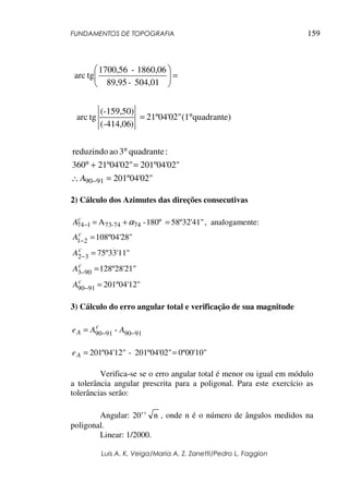 FUNDAMENTOS DE TOPOGRAFIA
Luis A. K. Veiga/Maria A. Z. Zanetti/Pedro L. Faggion
159
201º04'02"
201º04'02"21º04'02"360
:quadrante3aoreduzindo
quadrante)(121º04'02"
)-414,06(
(-159,50)
tgarc
504,01-89,95
1860,06-1700,56
tgarc
9190 =∴
=+°
°
°=
=





−A
2) Cálculo dos Azimutes das direções consecutivas
58º32'41"180º-A 7474-73174 =+=− αc
A , analogamente:
108º04'28"21 =−
c
A
75º33'11"32 =−
c
A
128º28'21"903 =−
c
A
201º04'12"9190 =−
c
A
3) Cálculo do erro angular total e verificação de sua magnitude
91909190 - −−= AAe c
A
0º00'10"201º04'02"-º04'12"102 ==Ae
Verifica-se se o erro angular total é menor ou igual em módulo
a tolerância angular prescrita para a poligonal. Para este exercício as
tolerâncias serão:
Angular: 20’’ n , onde n é o número de ângulos medidos na
poligonal.
Linear: 1/2000.
 