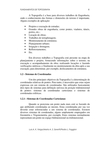 FUNDAMENTOS DE TOPOGRAFIA
Luis A. K. Veiga/Maria A. Z. Zanetti/Pedro L. Faggion
4
A Topografia é a base para diversos trabalhos de Engenharia,
onde o conhecimento das formas e dimensões do terreno é importante.
Alguns exemplos de aplicação:
• Projetos e execução de estradas;
• Grandes obras de engenharia, como pontes, viadutos, túneis,
portos, etc.;
• Locação de obras;
• Trabalhos de terraplenagem;
• Monitoramento de estruturas;
• Planejamento urbano;
• Irrigação e drenagem;
• Reflorestamentos;
• Etc.
Em diversos trabalhos a Topografia está presente na etapa de
planejamento e projeto, fornecendo informações sobre o terreno; na
execução e acompanhamento da obra; realizando locações e fazendo
verificações métricas; e finalmente no monitoramento da obra após a sua
execução, para determinar, por exemplo, deslocamentos de estruturas.
1.2 - Sistemas de Coordenadas
Um dos principais objetivos da Topografia é a determinação de
coordenadas relativas de pontos. Para tanto, é necessário que estas sejam
expressas em um sistema de coordenadas. São utilizados basicamente
dois tipos de sistemas para definição unívoca da posição tridimensional
de pontos: sistemas de coordenadas cartesianas e sistemas de
coordenadas esféricas.
1.2.1 - Sistemas de Coordenadas Cartesianas
Quando se posiciona um ponto nada mais está se fazendo do
que atribuindo coordenadas ao mesmo. Estas coordenadas por sua vez
deverão estar referenciadas a um sistema de coordenadas. Existem
diversos sistemas de coordenadas, alguns amplamente empregados em
Geometria e Trigonometria, por exemplo. Estes sistemas normalmente
representam um ponto no espaço bidimensional ou tridimensional.
 