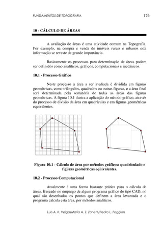 FUNDAMENTOS DE TOPOGRAFIA
Luis A. K. Veiga/Maria A. Z. Zanetti/Pedro L. Faggion
176
10 - CÁLCULO DE ÁREAS
A avaliação de áreas é uma atividade comum na Topografia.
Por exemplo, na compra e venda de imóveis rurais e urbanos esta
informação se reveste de grande importância.
Basicamente os processos para determinação de áreas podem
ser definidos como analíticos, gráficos, computacionais e mecânicos.
10.1 - Processo Gráfico
Neste processo a área a ser avaliada é dividida em figuras
geométricas, como triângulos, quadrados ou outras figuras, e a área final
será determinada pela somatória de todas as áreas das figuras
geométricas. A figura 10.1 ilustra a aplicação do método gráfico, através
do processo de divisão da área em quadrículas e em figuras geométricas
equivalentes.
Figura 10.1 - Cálculo de área por métodos gráficos: quadriculado e
figuras geométricas equivalentes.
10.2 - Processo Computacional
Atualmente é uma forma bastante prática para o cálculo de
áreas. Baseado no emprego de algum programa gráfico do tipo CAD, no
qual são desenhados os pontos que definem a área levantada e o
programa calcula esta área, por métodos analíticos.
 