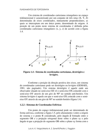 FUNDAMENTOS DE TOPOGRAFIA
Luis A. K. Veiga/Maria A. Z. Zanetti/Pedro L. Faggion
6
Um sistema de coordenadas cartesianas retangulares no espaço
tridimensional é caracterizado por um conjunto de três retas (X, Y, Z)
denominadas de eixos coordenados, mutuamente perpendiculares, as
quais se interceptam em um único ponto, denominado de origem. A
posição de um ponto neste sistema de coordenadas é definida pelas
coordenadas cartesianas retangulares (x, y, z) de acordo com a figura
1.4.
Figura 1.4 - Sistema de coordenadas cartesianas, dextrógiro e
levógiro.
Conforme a posição da direção positiva dos eixos, um sistema
de coordenadas cartesianas pode ser dextrógiro ou levógiro (GEMAEL,
1981, não paginado). Um sistema dextrógiro é aquele onde um
observador situado no semi-eixo OZ vê o semi-eixo OX coincidir com o
semi-eixo OY através de um giro de 90° no sentido anti-horário. Um
sistema levógiro é aquele em que o semi-eixo OX coincide com o semi-
eixo OY através de um giro de 90° no sentido horário (figura 1.4).
1.2.2 - Sistemas de Coordenadas Esféricas
Um ponto do espaço tridimensional pode ser determinado de
forma unívoca, conforme a figura 1.5, pelo afastamento r entre a origem
do sistema e o ponto R considerado, pelo ângulo β formado entre o
segmento OR e a projeção ortogonal deste sobre o plano xy e pelo
ângulo α que a projeção do segmento OR sobre o plano xy forma com o
Z
X
Y
O
P(x,y,z)
y
x
z
Z
Y
X
O
P(x,y,z)
x
y
z
 