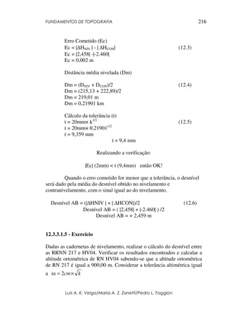 FUNDAMENTOS DE TOPOGRAFIA
Luis A. K. Veiga/Maria A. Z. Zanetti/Pedro L. Faggion
216
Erro Cometido (Ec)
Ec = |∆HNIV | - | ∆HCON| (12.3)
Ec = |2,458| -|-2.460|
Ec = 0,002 m
Distância média nivelada (Dm)
Dm = (DNIV + DCON)/2 (12.4)
Dm = (215,13 + 222,89)/2
Dm = 219,01 m
Dm = 0,21901 km
Cálculo da tolerância (t)
t = 20mm× k1/2
(12.5)
t = 20mm× 0,219011/2
t = 9,359 mm
t = 9,4 mm
Realizando a verificação:
|Ec| (2mm) < t (9,4mm) então OK!
Quando o erro cometido for menor que a tolerância, o desnível
será dado pela média do desnível obtido no nivelamento e
contranivelamento, com o sinal igual ao do nivelamento.
Desnível AB = (|∆HNIV | + | ∆HCON|)/2 (12.6)
Desnível AB = ( |2,458| + |-2.460| ) /2
Desnível AB = + 2,459 m
12.3.3.1.5 - Exercício
Dadas as cadernetas de nivelamento, realizar o cálculo do desnível entre
as RRNN 217 e HV04. Verificar os resultados encontrados e calcular a
altitude ortométrica de RN HV04 sabendo-se que a altitude ortométrica
de RN 217 é igual a 900,00 m. Considerar a tolerância altimétrica igual
a kcmta ×= 2
 