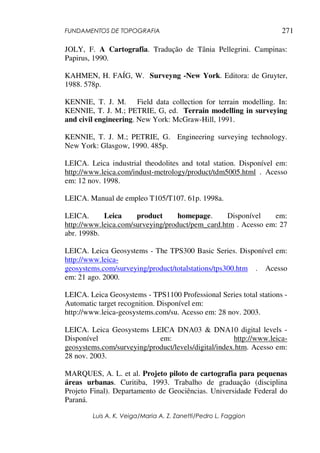 FUNDAMENTOS DE TOPOGRAFIA
Luis A. K. Veiga/Maria A. Z. Zanetti/Pedro L. Faggion
271
JOLY, F. A Cartografia. Tradução de Tânia Pellegrini. Campinas:
Papirus, 1990.
KAHMEN, H. FAÍG, W. Surveyng -New York. Editora: de Gruyter,
1988. 578p.
KENNIE, T. J. M. Field data collection for terrain modelling. In:
KENNIE, T. J. M.; PETRIE, G, ed. Terrain modelling in surveying
and civil engineering. New York: McGraw-Hill, 1991.
KENNIE, T. J. M.; PETRIE, G. Engineering surveying technology.
New York: Glasgow, 1990. 485p.
LEICA. Leica industrial theodolites and total station. Disponível em:
http://www.leica.com/indust-metrology/product/tdm5005.html . Acesso
em: 12 nov. 1998.
LEICA. Manual de empleo T105/T107. 61p. 1998a.
LEICA. Leica product homepage. Disponível em:
http://www.leica.com/surveying/product/pem_card.htm . Acesso em: 27
abr. 1998b.
LEICA. Leica Geosystems - The TPS300 Basic Series. Disponível em:
http://www.leica-
geosystems.com/surveying/product/totalstations/tps300.htm . Acesso
em: 21 ago. 2000.
LEICA. Leica Geosystems - TPS1100 Professional Series total stations -
Automatic target recognition. Disponível em:
http://www.leica-geosystems.com/su. Acesso em: 28 nov. 2003.
LEICA. Leica Geosystems LEICA DNA03 & DNA10 digital levels -
Disponível em: http://www.leica-
geosystems.com/surveying/product/levels/digital/index.htm. Acesso em:
28 nov. 2003.
MARQUES, A. L. et al. Projeto piloto de cartografia para pequenas
áreas urbanas. Curitiba, 1993. Trabalho de graduação (disciplina
Projeto Final). Departamento de Geociências. Universidade Federal do
Paraná.
 