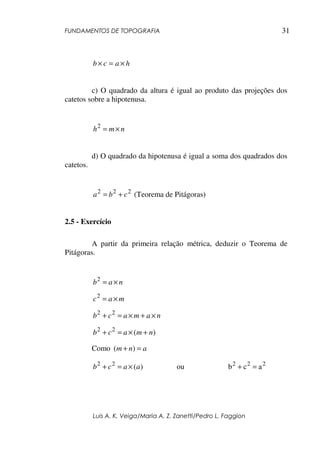 FUNDAMENTOS DE TOPOGRAFIA
Luis A. K. Veiga/Maria A. Z. Zanetti/Pedro L. Faggion
31
hacb ×=×
c) O quadrado da altura é igual ao produto das projeções dos
catetos sobre a hipotenusa.
nmh ×=2
d) O quadrado da hipotenusa é igual a soma dos quadrados dos
catetos.
222
cba += (Teorema de Pitágoras)
2.5 - Exercício
A partir da primeira relação métrica, deduzir o Teorema de
Pitágoras.
nab ×=2
mac ×=2
namacb ×+×=+ 22
)(22
nmacb +×=+
Como anm =+ )(
)(22
aacb ×=+ ou 222
acb =+
 