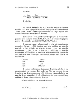 FUNDAMENTOS DE TOPOGRAFIA
Luis A. K. Veiga/Maria A. Z. Zanetti/Pedro L. Faggion
35
d = 5 cm
000.10
1
000.50
5
5,0
5
===
cm
cm
km
cm
E
D = 0,5 km
As escalas podem ser de redução (1:n), ampliação (n:1) ou
naturais (1:1). Em Topografia as escalas empregadas normalmente são:
1:250, 1:200, 1:500 e 1:1000. Logicamente que não é algo rígido e estes
valores dependerão do objetivo do desenho.
Uma escala é dita grande quando apresenta o denominador
pequeno (por exemplo, 1:100, 1:200, 1:50, etc.). Já uma escala pequena
possui o denominador grande (1:10.000, 1:500.000, etc.).
O valor da escala é adimensional, ou seja, não tem dimensão
(unidade). Escrever 1:200 significa que uma unidade no desenho
equivale a 200 unidades no terreno. Assim, 1 cm no desenho
corresponde a 200 cm no terreno ou 1 milímetro do desenho
corresponde a 200 milímetros no terreno. Como as medidas no desenho
são realizadas com uma régua, é comum estabelecer esta relação em
centímetros:
Desenho Terreno
1 cm 200 cm
1 cm 2 m
1 cm 0,002 km
É comum medir-se uma área em um desenho e calcular-se sua
correspondente no terreno. Isto pode ser feito da seguinte forma:
Imagina-se um desenho na escala 1:50. Utilizando esta escala faz-se um
desenho de um quadrado de 2 x 2 unidades (u), não interessa qual é esta
unidade. A figura 3.1 apresenta este desenho.
A área do quadrado no desenho (Ad) será:
uuAd 22 ×= 2
4uAd = (3.4)
 