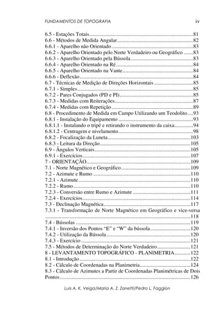 FUNDAMENTOS DE TOPOGRAFIA
Luis A. K. Veiga/Maria A. Z. Zanetti/Pedro L. Faggion
iv
6.5 - Estações Totais..............................................................................81
6.6 - Métodos de Medida Angular.........................................................82
6.6.1 - Aparelho não Orientado .............................................................83
6.6.2 - Aparelho Orientado pelo Norte Verdadeiro ou Geográfico .......83
6.6.3 - Aparelho Orientado pela Bússola...............................................83
6.6.4 - Aparelho Orientado na Ré..........................................................84
6.6.5 - Aparelho Orientado na Vante.....................................................84
6.6.6 - Deflexão.....................................................................................84
6.7 - Técnicas de Medição de Direções Horizontais .............................85
6.7.1 - Simples.......................................................................................85
6.7.2 - Pares Conjugados (PD e PI).......................................................85
6.7.3 - Medidas com Reiterações...........................................................87
6.7.4 - Medidas com Repetição .............................................................89
6.8 - Procedimento de Medida em Campo Utilizando um Teodolito....93
6.8.1 - Instalação do Equipamento ........................................................93
6.8.1.1 - Instalando o tripé e retirando o instrumento da caixa..............94
6.8.1.2 - Centragem e nivelamento........................................................98
6.8.2 - Focalização da Luneta..............................................................103
6.8.3 - Leitura da Direção....................................................................105
6.9 - Ângulos Verticais........................................................................105
6.9.1 - Exercícios.................................................................................107
7 - ORIENTAÇÃO..............................................................................109
7.1 - Norte Magnético e Geográfico....................................................109
7.2 - Azimute e Rumo .........................................................................110
7.2.1 - Azimute....................................................................................110
7.2.2 - Rumo........................................................................................110
7.2.3 - Conversão entre Rumo e Azimute ...........................................111
7.2.4 - Exercícios.................................................................................114
7.3 - Declinação Magnética.................................................................117
7.3.1 - Transformação de Norte Magnético em Geográfico e vice-versa
.............................................................................................................118
7.4 - Bússolas ......................................................................................119
7.4.1 - Inversão dos Pontos “E” e “W” da bússola..............................120
7.4.2 - Utilização da Bússola...............................................................120
7.4.3 - Exercício ..................................................................................121
7.5 - Métodos de Determinação do Norte Verdadeiro.........................121
8 - LEVANTAMENTO TOPOGRÁFICO - PLANIMETRIA............122
8.1 - Introdução ...................................................................................122
8.2 - Cálculo de Coordenadas na Planimetria......................................124
8.3 - Cálculo de Azimutes a Partir de Coordenadas Planimétricas de Dois
Pontos..................................................................................................126
 