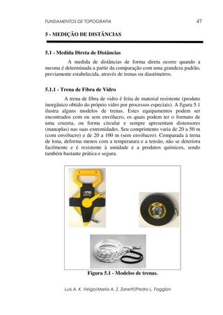 FUNDAMENTOS DE TOPOGRAFIA
Luis A. K. Veiga/Maria A. Z. Zanetti/Pedro L. Faggion
47
5 - MEDIÇÃO DE DISTÂNCIAS
5.1 - Medida Direta de Distâncias
A medida de distâncias de forma direta ocorre quando a
mesma é determinada a partir da comparação com uma grandeza padrão,
previamente estabelecida, através de trenas ou diastímetros.
5.1.1 - Trena de Fibra de Vidro
A trena de fibra de vidro é feita de material resistente (produto
inorgânico obtido do próprio vidro por processos especiais). A figura 5.1
ilustra alguns modelos de trenas. Estes equipamentos podem ser
encontrados com ou sem envólucro, os quais podem ter o formato de
uma cruzeta, ou forma circular e sempre apresentam distensores
(manoplas) nas suas extremidades. Seu comprimento varia de 20 a 50 m
(com envólucro) e de 20 a 100 m (sem envólucro). Comparada à trena
de lona, deforma menos com a temperatura e a tensão, não se deteriora
facilmente e é resistente à umidade e a produtos químicos, sendo
também bastante prática e segura.
Figura 5.1 - Modelos de trenas.
 