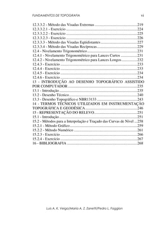 FUNDAMENTOS DE TOPOGRAFIA
Luis A. K. Veiga/Maria A. Z. Zanetti/Pedro L. Faggion
vi
12.3.3.2 - Método das Visadas Extremas ............................................219
12.3.3.2.1 - Exercício ..........................................................................224
12.3.3.2.2 - Exercício ..........................................................................225
12.3.3.2.3 - Exercício ..........................................................................226
12.3.3.3 - Método das Visadas Eqüidistantes......................................227
12.3.3.4 - Método das Visadas Recíprocas..........................................229
12.4 - Nivelamento Trigonométrico ....................................................231
12.4.1 - Nivelamento Trigonométrico para Lances Curtos .................231
12.4.2 - Nivelamento Trigonométrico para Lances Longos ................232
12.4.3 - Exercício ................................................................................233
12.4.4 - Exercício ................................................................................233
12.4.5 - Exercício ................................................................................234
12.4.6 - Exercício ................................................................................234
13 - INTRODUÇÃO AO DESENHO TOPOGRÁFICO ASSISTIDO
POR COMPUTADOR ........................................................................235
13.1 - Introdução .................................................................................235
13.2 - Desenho Técnico.......................................................................240
13.3 - Desenho Topográfico e NBR13133 ..........................................243
14 - TERMOS TÉCNICOS UTILIZADOS EM INSTRUMENTAÇÃO
TOPOGRÁFICA E GEODÉSICA......................................................246
15 - REPRESENTAÇÃO DO RELEVO.............................................251
15.1 - Introdução .................................................................................251
15.2 - Métodos para a Interpolação e Traçado das Curvas de Nível ...258
15.2.1 - Método Gráfico......................................................................259
15.2.2 - Método Numérico ..................................................................261
15.2.3 - Exercício ................................................................................266
15.2.4 - Exercício ................................................................................267
16 - BIBLIOGRAFIA .........................................................................268
 