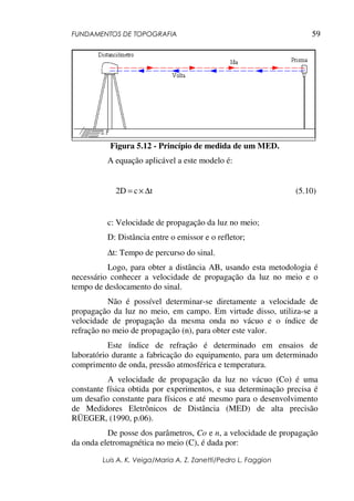 FUNDAMENTOS DE TOPOGRAFIA
Luis A. K. Veiga/Maria A. Z. Zanetti/Pedro L. Faggion
59
Figura 5.12 - Princípio de medida de um MED.
A equação aplicável a este modelo é:
tc2D ∆×= (5.10)
c: Velocidade de propagação da luz no meio;
D: Distância entre o emissor e o refletor;
∆t: Tempo de percurso do sinal.
Logo, para obter a distância AB, usando esta metodologia é
necessário conhecer a velocidade de propagação da luz no meio e o
tempo de deslocamento do sinal.
Não é possível determinar-se diretamente a velocidade de
propagação da luz no meio, em campo. Em virtude disso, utiliza-se a
velocidade de propagação da mesma onda no vácuo e o índice de
refração no meio de propagação (n), para obter este valor.
Este índice de refração é determinado em ensaios de
laboratório durante a fabricação do equipamento, para um determinado
comprimento de onda, pressão atmosférica e temperatura.
A velocidade de propagação da luz no vácuo (Co) é uma
constante física obtida por experimentos, e sua determinação precisa é
um desafio constante para físicos e até mesmo para o desenvolvimento
de Medidores Eletrônicos de Distância (MED) de alta precisão
RÜEGER, (1990, p.06).
De posse dos parâmetros, Co e n, a velocidade de propagação
da onda eletromagnética no meio (C), é dada por:
 