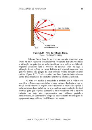 FUNDAMENTOS DE TOPOGRAFIA
Luis A. K. Veiga/Maria A. Z. Zanetti/Pedro L. Faggion
65
Figura 5.17 - Alvo de reflexão difusa.
(Fonte: FAGGION, 1999).
O Laser é uma fonte de luz coerente, ou seja, com todos seus
fótons em fase, logo com incidência bem localizada. Tal fato possibilita
a utilização do princípio da reflexão difusa para realizar medidas de
pequenas distâncias sem o processo da reflexão total, ou seja, a
utilização de um refletor de canto. Tal fato só é possível tendo em vista
que pelo menos uma porção do sinal refletido retorna paralelo ao sinal
emitido (figura 5.17). Tendo em vista este fato, é possível determinar o
tempo de deslocamento do sinal até o anteparo e retorno ao emissor.
O sinal de medida é modulado e enviado até o refletor ou
superfície refletora, que materializa o outro extremo da distância que se
deseja medir e retorna à origem. Nesse momento é necessário separar a
onda portadora da moduladora, ou seja, realizar a demodulação do sinal
recebido para que se possa comparar a fase de retorno com a fase de
emissão, no caso dos equipamentos que utilizam portadora
infravermelho, ou determinar o tempo de deslocamento do sinal para os
equipamentos que utilizam LASER como portadora.
 