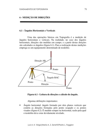 FUNDAMENTOS DE TOPOGRAFIA
Luis A. K. Veiga/Maria A. Z. Zanetti/Pedro L. Faggion
71
6 - MEDIÇÃO DE DIREÇÕES
6.1 - Ângulos Horizontais e Verticais
Uma das operações básicas em Topografia é a medição de
ângulos horizontais e verticais. Na realidade, no caso dos ângulos
horizontais, direções são medidas em campo, e a partir destas direções
são calculados os ângulos (figura 6.1). Para a realização destas medições
emprega-se um equipamento denominado de teodolito.
Figura 6.1 - Leitura de direções e cálculo do ângulo.
Algumas definições importantes:
• Ângulo horizontal: ângulo formado por dois planos verticais que
contém as direções formadas pelo ponto ocupado e os pontos
visados (figura 6.2). É medido sempre na horizontal, razão pela qual
o teodolito deve estar devidamente nivelado.
Ponto
Ponto
Ponto
Direção AB
Direção
Ângulo BAC
 