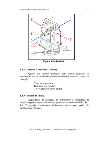 FUNDAMENTOS DE TOPOGRAFIA
Luis A. K. Veiga/Maria A. Z. Zanetti/Pedro L. Faggion
77
Figura 6.8 - Teodolito.
6.3.2 - Círculos Graduados (Limbos)
Quanto aos círculos graduados para leituras angulares os
mesmos podem ter escalas demarcadas de diversas maneiras, como por
exemplo:
- Tinta sobre plástico;
- Ranhuras sobre metal;
- Traços gravados sobre cristal.
6.3.3 - Luneta de Visada
Dependendo da aplicação do instrumento a capacidade de
ampliação pode chegar a até 80 vezes (teodolito astronômico WILD T4).
Em Topografia normalmente utilizam-se lunetas com poder de
ampliação de 30 vezes.
 