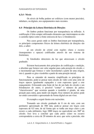 FUNDAMENTOS DE TOPOGRAFIA
Luis A. K. Veiga/Maria A. Z. Zanetti/Pedro L. Faggion
78
6.3.4 - Níveis
Os níveis de bolha podem ser esféricos (com menor precisão),
tubulares, ou digitais, nos equipamentos mais recentes.
6.4 - Princípio da Leitura Eletrônica de Direções
Os limbos podem funcionar por transparência ou reflexão. A
codificação é feita sempre utilizando elementos que interrompem ou não
o caminho óptico entre a fonte emissora de luz e o fotodetector.
Nos casos gerais onde os limbos funcionam por transparência,
os principais componentes físicos da leitura eletrônica de direções são
dois, a saber:
a) um círculo de cristal com regiões claras e escuras
(transparentes e opacas) codificadas através de um sistema de
fotoleitura;
b) fotodiodos detectores da luz que atravessam o círculo
graduado.
Existem basicamente dois princípios de codificação e medição,
o absoluto que fornece um valor angular para cada posição do círculo, e
o incremental que fornece o valor incremental a partir de uma origem,
isto é, quando se gira o teodolito a partir de uma posição inicial.
Para se entender de maneira simplificada os princípios de
funcionamento, pode-se pensar num círculo de vidro com uma série de
traços opacos igualmente espaçados e com espessura igual a este
espaçamento. Colocando uma fonte de luz de um lado do círculo e um
fotodetector do outro, é possível “contar” o número de pulsos
“claros/escuros” que ocorrem quando o teodolito é girado, de uma
posição para outra, para medir um ângulo. Esse número de pulsos pode
ser então convertido e apresentado de forma digital em um visor.
O exemplo a seguir ilustra este raciocínio.
Tomando um círculo graduado de 8 cm de raio, com um
perímetro aproximado de 500 mm, pode-se pensar em traços com
espessura de 0,5 mm, de tal forma que se tenha um traço claro e um
escuro a cada milímetro, logo 1000 traços no equivalente aos 3600
do
círculo. Isso leva a concluir que cada pulso (claro ou escuro)
corresponderia a cerca de 20 minutos de arco, que seria a precisão, não
 