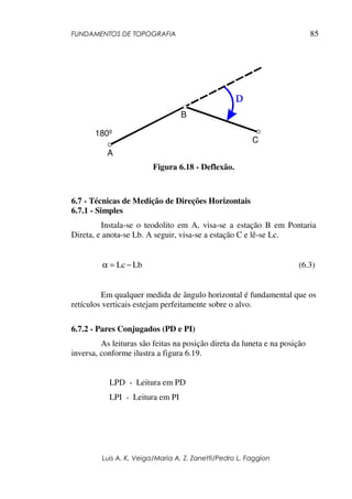 FUNDAMENTOS DE TOPOGRAFIA
Luis A. K. Veiga/Maria A. Z. Zanetti/Pedro L. Faggion
85
Figura 6.18 - Deflexão.
6.7 - Técnicas de Medição de Direções Horizontais
6.7.1 - Simples
Instala-se o teodolito em A, visa-se a estação B em Pontaria
Direta, e anota-se Lb. A seguir, visa-se a estação C e lê-se Lc.
LbLc −=α (6.3)
Em qualquer medida de ângulo horizontal é fundamental que os
retículos verticais estejam perfeitamente sobre o alvo.
6.7.2 - Pares Conjugados (PD e PI)
As leituras são feitas na posição direta da luneta e na posição
inversa, conforme ilustra a figura 6.19.
LPD - Leitura em PD
LPI - Leitura em PI
B
A
C
180º
 