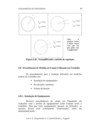 FUNDAMENTOS DE TOPOGRAFIA
Luis A. K. Veiga/Maria A. Z. Zanetti/Pedro L. Faggion
93
Figura 6.26 - Exemplificando o método de repetição.
6.8 - Procedimento de Medida em Campo Utilizando um Teodolito
Os procedimentos para a medição utilizando um teodolito
podem ser resumidos em:
• Instalação do equipamento;
• Focalização e pontaria;
• Leitura da direção.
6.8.1 - Instalação do Equipamento
Diversos procedimentos de campo em Topografia são
realizados com o auxílio de equipamentos como estações totais e
teodolitos. Para que estes equipamentos possam ser utilizados, os
mesmos devem estar corretamente “estacionados” sobre um
determinado ponto.
 