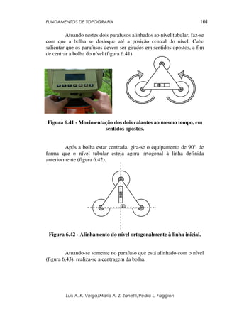 FUNDAMENTOS DE TOPOGRAFIA
Luis A. K. Veiga/Maria A. Z. Zanetti/Pedro L. Faggion
101
Atuando nestes dois parafusos alinhados ao nível tubular, faz-se
com que a bolha se desloque até a posição central do nível. Cabe
salientar que os parafusos devem ser girados em sentidos opostos, a fim
de centrar a bolha do nível (figura 6.41).
Figura 6.41 - Movimentação dos dois calantes ao mesmo tempo, em
sentidos opostos.
Após a bolha estar centrada, gira-se o equipamento de 90º, de
forma que o nível tubular esteja agora ortogonal à linha definida
anteriormente (figura 6.42).
Figura 6.42 - Alinhamento do nível ortogonalmente à linha inicial.
Atuando-se somente no parafuso que está alinhado com o nível
(figura 6.43), realiza-se a centragem da bolha.
 