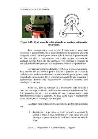 FUNDAMENTOS DE TOPOGRAFIA
Luis A. K. Veiga/Maria A. Z. Zanetti/Pedro L. Faggion
102
Figura 6.43 - Centragem da bolha atuando no parafuso ortogonal a
linha inicial.
Para equipamentos com níveis digitais não é necessário
rotacionar o equipamento, basta atuar diretamente no parafuso que está
ortogonal a linha definida pelos outros dois. Repete-se o procedimento
até que, ao girar o equipamento, este esteja sempre nivelado em
qualquer posição. Caso isto não ocorra, deve-se verificar a condição de
verticalidade do eixo principal e se necessário, retificar o equipamento.
Ao terminar este procedimento, verifica-se a posição do prumo.
Se o mesmo não está sobre o ponto, solta-se o parafuso de fixação do
equipamento e desloca-se o mesmo com cuidado até que o prumo esteja
coincidindo com o ponto. Deve-se tomar o cuidado de não rotacionar o
equipamento durante este procedimento, realizando somente uma
translação do mesmo.
Feito isto, deve-se verificar se o instrumento está nivelado e
caso isto não seja verificado, realiza-se novamente o nivelamento fino.
Este procedimento deve ser repetido até que o equipamento esteja
perfeitamente nivelado e centrado. Ao final desta etapa, o equipamento
estará pronto para a realização das medições.
As etapas para instalação do equipamento podem ser resumidas
em:
• Posicionar o tripé sobre o ponto tomando o cuidado de
deixar o prato o mais horizontal possível sendo possível
enxergar o ponto através do orifício existente na base do
tripé;
 