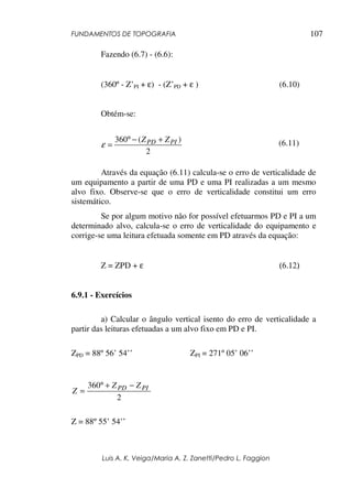 FUNDAMENTOS DE TOPOGRAFIA
Luis A. K. Veiga/Maria A. Z. Zanetti/Pedro L. Faggion
107
Fazendo (6.7) - (6.6):
(360º - Z’PI + ε) - (Z’PD + ε ) (6.10)
Obtém-se:
(6.11)
Através da equação (6.11) calcula-se o erro de verticalidade de
um equipamento a partir de uma PD e uma PI realizadas a um mesmo
alvo fixo. Observe-se que o erro de verticalidade constitui um erro
sistemático.
Se por algum motivo não for possível efetuarmos PD e PI a um
determinado alvo, calcula-se o erro de verticalidade do equipamento e
corrige-se uma leitura efetuada somente em PD através da equação:
Z = ZPD + ε (6.12)
6.9.1 - Exercícios
a) Calcular o ângulo vertical isento do erro de verticalidade a
partir das leituras efetuadas a um alvo fixo em PD e PI.
ZPD = 88º 56’ 54’’ ZPI = 271º 05’ 06’’
Z = 88º 55’ 54’’
2
)
(
360 PI
PD Z
Z +
−
°
=
ε
2
360 PI
PD Z
Z
Z
−
+
°
=
 