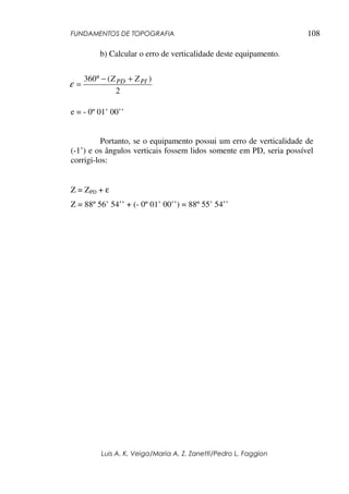 FUNDAMENTOS DE TOPOGRAFIA
Luis A. K. Veiga/Maria A. Z. Zanetti/Pedro L. Faggion
108
b) Calcular o erro de verticalidade deste equipamento.
e = - 0º 01’ 00’’
Portanto, se o equipamento possui um erro de verticalidade de
(-1’) e os ângulos verticais fossem lidos somente em PD, seria possível
corrigi-los:
Z = ZPD + ε
Z = 88º 56’ 54’’ + (- 0º 01’ 00’’) = 88º 55’ 54’’
2
)
(
360 PI
PD Z
Z +
−
°
=
ε
 