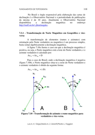 FUNDAMENTOS DE TOPOGRAFIA
Luis A. K. Veiga/Maria A. Z. Zanetti/Pedro L. Faggion
118
No Brasil o órgão responsável pela elaboração das cartas de
declinação é o Observatório Nacional e a periodicidade de publicações
da mesma é de 10 anos. Atualmente o Observatório Nacional
disponibiliza a declinação magnética no endereço
http://staff.on.br/~jlkm/magdec.
7.3.1 - Transformação de Norte Magnético em Geográfico e vice-
versa
A transformação de elementos (rumos e azimutes) com
orientação pelo Norte verdadeiro ou magnético é um processo simples,
basta somar algebricamente a declinação magnética.
A figura 7.10a ilustra o caso em que a declinação magnética é
positiva, ou seja, o Norte magnético está a leste do Norte verdadeiro, e o
azimute verdadeiro é calculado por:
D
Az
Az m
V +
=
Para o caso do Brasil, onde a declinação magnética é negativa
(figura 7.10b), o Norte magnético situa-se a oeste do Norte verdadeiro e
o azimute verdadeiro é obtido da seguinte forma:
(-D)
Az
Az m
V +
=
Nv
SV
P1
Sm
Nm
Azm
Azv
D
B
Nv
SV
P1
Sm
Nm
Azm
Azv
A
D
Figura 7.10 - Transformação de azimute e rumo magnético para
verdadeiro e vice-versa.
 