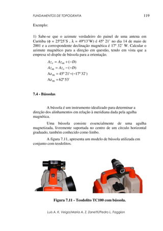 FUNDAMENTOS DE TOPOGRAFIA
Luis A. K. Veiga/Maria A. Z. Zanetti/Pedro L. Faggion
119
Exemplo:
1) Sabe-se que o azimute verdadeiro do painel de uma antena em
Curitiba (φ = 25º25’S , λ = 49º13’W) é 45º 21’ no dia 14 de maio de
2001 e a correspondente declinação magnética é 17º 32’ W. Calcular o
azimute magnético para a direção em questão, tendo em vista que a
empresa só dispõe de bússola para a orientação.
53'
62º
Az
)
32'
17º
(
21'
45º
Az
)
(
)
(
m
m
=
−
−
=
−
−
=
−
+
=
D
Az
Az
D
Az
Az
v
m
m
v
7.4 - Bússolas
A bússola é um instrumento idealizado para determinar a
direção dos alinhamentos em relação à meridiana dada pela agulha
magnética.
Uma bússola consiste essencialmente de uma agulha
magnetizada, livremente suportada no centro de um círculo horizontal
graduado, também conhecido como limbo.
A figura 7.11, apresenta um modelo de bússola utilizada em
conjunto com teodolitos.
Figura 7.11 - Teodolito TC100 com bússola.
 