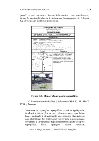 FUNDAMENTOS DE TOPOGRAFIA
Luis A. K. Veiga/Maria A. Z. Zanetti/Pedro L. Faggion
123
ponto”, a qual apresenta diversas informações, como coordenadas,
croqui de localização, data de levantamento, foto do ponto, etc. A figura
8.2 apresenta um modelo de monografia.
Figura 8.2 - Monografia de ponto topográfico.
O levantamento de detalhes é definido na NBR 13133 (ABNT
1994, p.3) como:
“conjunto de operações topográficas clássicas (poligonais,
irradiações, interseções ou por ordenadas sobre uma linha-
base), destinado à determinação das posições planimétricas
e/ou altimétricas dos pontos, que vão permitir a representação
do terreno a ser levantado topograficamente a partir do apoio
topográfico. Estas operações podem conduzir,
 