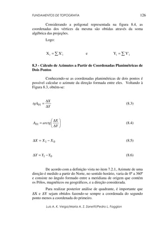 FUNDAMENTOS DE TOPOGRAFIA
Luis A. K. Veiga/Maria A. Z. Zanetti/Pedro L. Faggion
126
Considerando a poligonal representada na figura 8.4, as
coordenadas dos vértices da mesma são obtidas através da soma
algébrica das projeções.
Logo:
i
i '
X
X ∑
= e ∑
= i
i '
Y
Y
8.3 - Cálculo de Azimutes a Partir de Coordenadas Planimétricas de
Dois Pontos
Conhecendo-se as coordenadas planimétricas de dois pontos é
possível calcular o azimute da direção formada entre eles. Voltando à
Figura 8.3, obtém-se:
Y
X
tgA
∆
∆
=
01 (8.3)






∆
∆
=
Y
X
arctg
A01 (8.4)
0
1 X
X
X −
=
∆ (8.5)
0
1 Y
Y
Y −
=
∆ (8.6)
De acordo com a definição vista no item 7.2.1, Azimute de uma
direção é medido a partir do Norte, no sentido horário, varia de 0º a 360º
e consiste no ângulo formado entre a meridiana de origem que contém
os Pólos, magnéticos ou geográficos, e a direção considerada.
Para realizar posterior análise de quadrante, é importante que
∆X e ∆Y sejam obtidos fazendo-se sempre a coordenada do segundo
ponto menos a coordenada do primeiro.
 