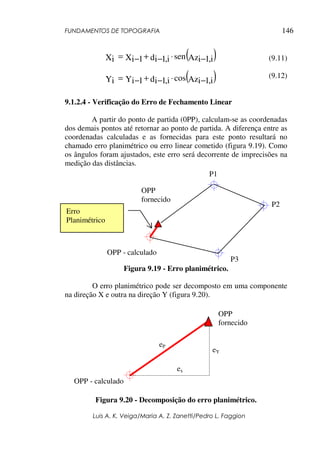 FUNDAMENTOS DE TOPOGRAFIA
Luis A. K. Veiga/Maria A. Z. Zanetti/Pedro L. Faggion
146
(9.11)
(9.12)
9.1.2.4 - Verificação do Erro de Fechamento Linear
A partir do ponto de partida (0PP), calculam-se as coordenadas
dos demais pontos até retornar ao ponto de partida. A diferença entre as
coordenadas calculadas e as fornecidas para este ponto resultará no
chamado erro planimétrico ou erro linear cometido (figura 9.19). Como
os ângulos foram ajustados, este erro será decorrente de imprecisões na
medição das distâncias.
Figura 9.19 - Erro planimétrico.
O erro planimétrico pode ser decomposto em uma componente
na direção X e outra na direção Y (figura 9.20).
Figura 9.20 - Decomposição do erro planimétrico.
P1
OPP
fornecido
P2
P3
OPP - calculado
Erro
Planimétrico
( )
Az i
,
1
i
sen
d i
,
1
i
X 1
i
Xi −
⋅
−
+
−
=
( )
Az i
,
1
i
cos
d i
,
1
i
Y 1
i
Yi −
⋅
−
+
−
=
eY
ex
eP
OPP - calculado
OPP
fornecido
 