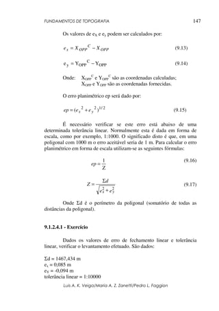 FUNDAMENTOS DE TOPOGRAFIA
Luis A. K. Veiga/Maria A. Z. Zanetti/Pedro L. Faggion
147
Os valores de eX e ey podem ser calculados por:
OPP
C
OPP
x X
X
e −
= (9.13)
OPP
C
OPP
y Y
Y
e −
= (9.14)
Onde: XOPP
C
e YOPP
C
são as coordenadas calculadas;
XOPP e YOPP são as coordenadas fornecidas.
O erro planimétrico ep será dado por:
2
/
1
2
2
)
( y
x e
e
ep +
= (9.15)
É necessário verificar se este erro está abaixo de uma
determinada tolerância linear. Normalmente esta é dada em forma de
escala, como por exemplo, 1:1000. O significado disto é que, em uma
poligonal com 1000 m o erro aceitável seria de 1 m. Para calcular o erro
planimétrico em forma de escala utilizam-se as seguintes fórmulas:
(9.16)
(9.17)
Onde Σd é o perímetro da poligonal (somatório de todas as
distâncias da poligonal).
9.1.2.4.1 - Exercício
Dados os valores de erro de fechamento linear e tolerância
linear, verificar o levantamento efetuado. São dados:
Σd = 1467,434 m
ex = 0,085 m
eY = -0,094 m
tolerância linear = 1:10000
Z
1
=
ep
e
e
d
Z
y
x
2
2 +
Σ
=
 