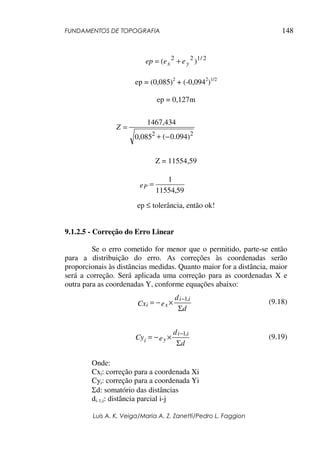 FUNDAMENTOS DE TOPOGRAFIA
Luis A. K. Veiga/Maria A. Z. Zanetti/Pedro L. Faggion
148
2
/
1
2
2
)
( y
x e
e
ep +
=
ep = (0,085)2
+ (-0,0942
)1/2
ep = 0,127m
Z = 11554,59
ep ≤ tolerância, então ok!
9.1.2.5 - Correção do Erro Linear
Se o erro cometido for menor que o permitido, parte-se então
para a distribuição do erro. As correções às coordenadas serão
proporcionais às distâncias medidas. Quanto maior for a distância, maior
será a correção. Será aplicada uma correção para as coordenadas X e
outra para as coordenadas Y, conforme equações abaixo:
(9.18)
(9.19)
Onde:
Cxi: correção para a coordenada Xi
Cyi: correção para a coordenada Yi
Σd: somatório das distâncias
di-1,i: distância parcial i-j
)
094
.
0
(
085
,
0
434
,
1467
2
2
−
+
=
Z
59
,
11554
1
=
eP
d
d
e
Cx
i
i
x
i
Σ
×
−
=
− ,
1
d
d
e
Cy
i
i
y
i
Σ
×
−
=
− ,
1
 