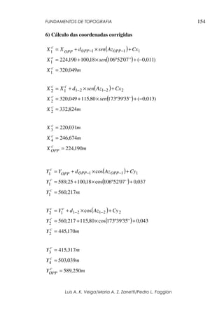 FUNDAMENTOS DE TOPOGRAFIA
Luis A. K. Veiga/Maria A. Z. Zanetti/Pedro L. Faggion
154
6) Cálculo das coordenadas corrigidas
( )
( )
( )
( )
m
X
m
X
m
X
m
X
sen
X
Cx
Az
sen
d
X
X
m
X
sen
X
Cx
Az
sen
d
X
X
c
OPP
c
c
c
c
c
c
c
c
PP
PP
OPP
c
190
,
224
674
,
246
031
,
220
824
,
332
)
013
,
0
(
'
'
35
'
39
º
173
80
,
115
049
,
320
049
,
320
)
011
,
0
(
'
'
07
'
52
º
106
18
,
100
190
,
224
4
3
2
2
2
2
1
2
1
1
2
1
1
1
1
0
1
0
1
=
=
=
=
−
+
×
+
=
+
×
+
=
=
−
+
×
+
=
+
×
+
=
−
−
−
−
( )
( )
( )
( )
m
Y
Y
Cy
Az
d
Y
Y
m
Y
Y
Cy
Az
d
Y
Y
c
c
c
c
c
c
OPP
OPP
OPP
c
170
,
445
043
,
0
'
'
35
'
39
º
173
cos
80
,
115
217
,
560
cos
217
,
560
037
,
0
'
'
07
'
52
º
106
cos
18
,
100
25
,
589
cos
2
2
2
2
1
2
1
1
2
1
1
1
1
1
1
=
+
×
+
=
+
×
+
=
=
+
×
+
=
+
×
+
=
−
−
−
−
m
Y
m
Y
m
Y
c
OPP
c
c
250
,
589
039
,
503
317
,
415
4
3
=
=
=
 