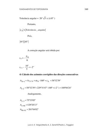 FUNDAMENTOS DE TOPOGRAFIA
Luis A. K. Veiga/Maria A. Z. Zanetti/Pedro L. Faggion
160
Tolerância angular = )
'
'
45
(
5
'
'
20 ±
≅
Portanto,
angular
Tolerância
eA _
≤
Pois,
'
'
45
'
'
10 〈
A correção angular será obtida por:
cA = -
n
eA
cA = -
5
10"
= -2”
4) Cálculo dos azimutes corrigidos das direções consecutivas
58º32'39"
c
180º
-
A A
74
74
-
73
1
74 =
+
+
=
− α
A
108º04'24"
)
'
(-2'
'-180
31'47'
229
32'39"
58
2
1 =
+
°
°
+
°
=
−
A
Analogamente,
75º33'05"
3
2 =
−
A
128º28'13"
90
3 =
−
A
201º04'02"
91
90 =
−
A
 