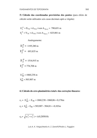 FUNDAMENTOS DE TOPOGRAFIA
Luis A. K. Veiga/Maria A. Z. Zanetti/Pedro L. Faggion
161
5) Cálculo das coordenadas provisórias dos pontos (para efeito de
cálculo serão utilizados seis casas decimais após a vírgula):
A
sen
d
X 1
74
1
-
74
4
7
1 =
×
+
= −
p
X 790,651 m
A
cos
d
Y 1
74
1
-
74
74
1 =
×
+
= −
p
Y 825,881 m
Analogamente:
=
2
p
X 1195,280 m
2 =
p
Y 693,835 m
=
3
p
X 1516,915 m
=
3
p
Y 776,708 m
=
90
p
X 1860,238 m
=
90
p
Y 503,907 m
6) Cálculo do erro planimétrico total e das correções lineares:
ex = 0,178m
06
,
1860
238
,
1860
90
90 =
−
=
− X
X
p
ey = -0,103m
01
,
504
907
,
503
90
90 =
−
=
−Y
Y
p
ep = 0,205818)
(
)
( 2
2
±
=
+ y
x e
e
 