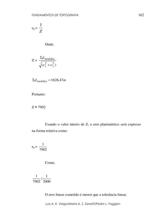 FUNDAMENTOS DE TOPOGRAFIA
Luis A. K. Veiga/Maria A. Z. Zanetti/Pedro L. Faggion
162
ep =
Z
1
Onde:
Z =
)
( 2
2
y
x
medidas
e
e
d
+
Σ
m
dmedidas 47
,
1626
=
Σ
Portanto:
Z ≈ 7902
Usando o valor inteiro de Z, o erro planimétrico será expresso
na forma relativa como:
ep =
7902
1
Como,
2000
1
7902
1
〈
O erro linear cometido é menor que a tolerância linear.
 