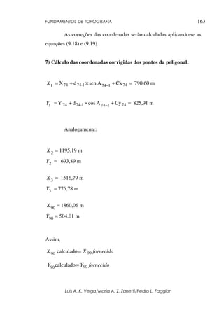 FUNDAMENTOS DE TOPOGRAFIA
Luis A. K. Veiga/Maria A. Z. Zanetti/Pedro L. Faggion
163
As correções das coordenadas serão calculadas aplicando-se as
equações (9.18) e (9.19).
7) Cálculo das coordenadas corrigidas dos pontos da poligonal:
Cx
A
sen
d
X 74
1
74
1
-
74
74
1 =
+
×
+
= −
X 790,60 m
Cy
A
cos
d
Y 74
1
74
1
-
74
74
1 =
+
×
+
= −
Y 825,91 m
Analogamente:
=
2
X 1195,19 m
2 =
Y 693,89 m
=
3
X 1516,79 m
=
3
Y 776,78 m
=
90
X 1860,06 m
=
90
Y 504,01 m
Assim,
fornecido
X
X 90
90 calculado =
fornecido
Y
Y 90
90calculado=
 