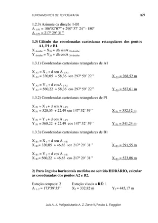 FUNDAMENTOS DE TOPOGRAFIA
Luis A. K. Veiga/Maria A. Z. Zanetti/Pedro L. Faggion
169
1.2.3) Azimute da direção 1-B1
A 1-P1 = 106º52’07’’+ 290º 37’ 24’’- 180º
A 1-P1 = 217º 29’ 31’’
1.3) Cálculo das coordenadas cartesianas retangulares dos pontos
A1, P1 e B1.
X detalhe = X26 + dh senA 26-detalhe
Y detalhe = Y26 + dh cosA 26-detalhe
1.3.1) Coordenadas cartesianas retangulares de A1
X A1 = X 1 + d sen A 1-A1
X A1 = 320,05 + 58,36 sen 297º 59’ 22’’ X A1 = 268,52 m
Y A1 = Y 1 + d cosA 1-A1
Y A1 = 560,22 + 58,36 cos 297º 59’ 22’’ Y A1 = 587,61 m
1.3.2) Coordenadas cartesianas retangulares de P1
X P1 = X 1 + d sen A 1-P1
X P1 = 320,05 + 22,49 sen 147º 32’ 39’’ X P1 = 332,12 m
Y P1 = Y 1 + d cos A 1-P1
Y P1 = 560,22 + 22,49 cos 147º 32’ 39’’ Y P1 = 541,24 m
1.3.3) Coordenadas cartesianas retangulares de B1
X B1 = X 1 + d sen A 1-B1
X B1= 320,05 + 46,83 sen 217º 29’ 31’’ X B1 = 291,55 m
X B1 = Y 1 + d cos A 1-B1
X B1= 560,22 + 46,83 cos 217º 29’ 31’’ X B1 = 523,06 m
2) Para ângulos horizontais medidos no sentido HORÁRIO, calcular
as coordenadas dos pontos A2 e B2.
Estação ocupada: 2 Estação visada a RÉ: 1
A 1- 2 = 173º39’35’’ X2 = 332,82 m Y2 = 445,17 m
 