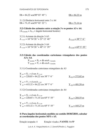 FUNDAMENTOS DE TOPOGRAFIA
Luis A. K. Veiga/Maria A. Z. Zanetti/Pedro L. Faggion
171
Dh = 84,22 sen(90º 03’ 49’’) Dh = 84,22 m
3.1.2) Distância horizontal entre 3 e A4
Dh = 71,15 sen(91º 02’ 22’’) Dh = 71,14 m
3.2) Cálculo dos azimutes entre a estação 3 e os pontos A3 e A4.
(A3-detalhe = A3-4 + ângulo horizontal horário)
3.2.1) Azimute da direção 3-A3
A 3-A3 = 16º 54’26’’+ 21º 12’ 40’’ A 3-A3 = 38º 7’ 6’’
3.2.2) Azimute da direção 3-A4
A 3-A4 = 16º 54’26’’+ 48º 11’ 29’’ A 3-A4 = 65º 5’ 55’’
3.3) Cálculo das coordenadas cartesianas retangulares dos pontos
A3 e A4.
X detalhe = X3 + dh senA 3-detalhe
Y detalhe = Y3 + dh cosA 3-detalhe
3.3.1) Coordenadas cartesianas retangulares de A3
X A3 = X 3 + d sen A 3-A3
X A3 = 220,03 + 84,22 sen 38º 7’ 6’’ X A3 = 272,02 m
Y A3 = Y 3 + d cosA 3-A3
Y A3 = 415,32 + 84,22 cos 38º 7’ 6’’ Y A3 = 481,58 m
3.3.2) Coordenadas cartesianas retangulares de A4
X A4 = X 3 + d sen A 3-A4
X A4 = 220,03 + 71,14 sen 65º 5’ 55’’ X A4 = 284,55 m
Y A4 = Y 3 + d cos A 3-A4
Y A4 = 415,32 + 71,14 cos 65º 5’ 55’’ Y A4 = 445,27 m
4) Para ângulos horizontais medidos no sentido HORÁRIO, calcular
as coordenadas dos pontos MF1 e A5.
Estação ocupada: 4 Estação visada a VANTE: 0=PP
 