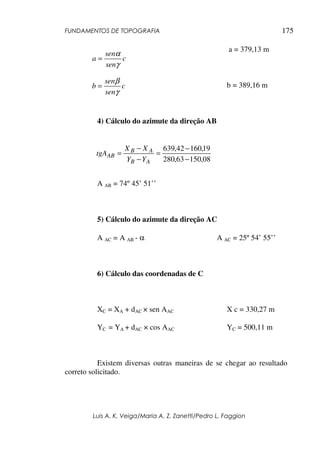 FUNDAMENTOS DE TOPOGRAFIA
Luis A. K. Veiga/Maria A. Z. Zanetti/Pedro L. Faggion
175
a = 379,13 m
b = 389,16 m
4) Cálculo do azimute da direção AB
A AB = 74º 45’ 51’’
5) Cálculo do azimute da direção AC
A AC = A AB - α A AC = 25º 54’ 55’’
6) Cálculo das coordenadas de C
XC = XA + dAC × sen AAC X c = 330,27 m
YC = YA + dAC × cos AAC YC = 500,11 m
Existem diversas outras maneiras de se chegar ao resultado
correto solicitado.
c
sen
sen
a
γ
α
=
c
sen
sen
b
γ
β
=
08
,
150
63
,
280
19
,
160
42
,
639
−
−
=
−
−
=
A
B
A
B
AB
Y
Y
X
X
tgA
 