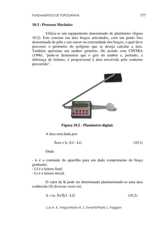 FUNDAMENTOS DE TOPOGRAFIA
Luis A. K. Veiga/Maria A. Z. Zanetti/Pedro L. Faggion
177
10.3 - Processo Mecânico
Utiliza-se um equipamento denominado de planímetro (figura
10.2). Este consiste em dois braços articulados, com um ponto fixo
denominado de pólo e um cursor na extremidade dos braços, o qual deve
percorrer o perímetro do polígono que se deseja calcular a área.
Também apresenta um tambor giratório. De acordo com CINTRA
(1996), "pode-se demonstrar que o giro do tambor e, portanto, a
diferença de leituras, é proporcional à área envolvida pelo contorno
percorrido".
Figura 10.2 - Planímetro digital.
A área será dada por:
Área = k. (Lf - Li) (10.1)
Onde:
- k é a constante do aparelho para um dado comprimento do braço
graduado;
- Lf é a leitura final;
- Li é a leitura inicial.
O valor de K pode ser determinado planimetrando-se uma área
conhecida (S) diversas vezes (n).
( )
Li
-
Lf
S)/
.
(n
k = (10.2)
 
