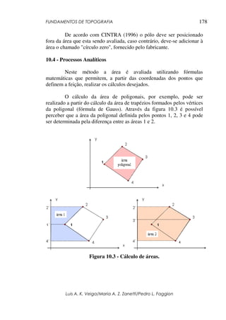 FUNDAMENTOS DE TOPOGRAFIA
Luis A. K. Veiga/Maria A. Z. Zanetti/Pedro L. Faggion
178
De acordo com CINTRA (1996) o pólo deve ser posicionado
fora da área que esta sendo avaliada, caso contrário, deve-se adicionar à
área o chamado "círculo zero", fornecido pelo fabricante.
10.4 - Processos Analíticos
Neste método a área é avaliada utilizando fórmulas
matemáticas que permitem, a partir das coordenadas dos pontos que
definem a feição, realizar os cálculos desejados.
O cálculo da área de poligonais, por exemplo, pode ser
realizado a partir do cálculo da área de trapézios formados pelos vértices
da poligonal (fórmula de Gauss). Através da figura 10.3 é possível
perceber que a área da poligonal definida pelos pontos 1, 2, 3 e 4 pode
ser determinada pela diferença entre as áreas 1 e 2.
Figura 10.3 - Cálculo de áreas.
 