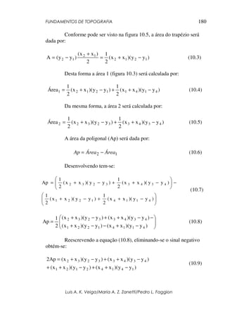 FUNDAMENTOS DE TOPOGRAFIA
Luis A. K. Veiga/Maria A. Z. Zanetti/Pedro L. Faggion
180
Conforme pode ser visto na figura 10.5, a área do trapézio será
dada por:
)
y
y
)(
x
x
(
2
1
2
)
x
x
(
)
y
y
(
A 1
2
1
2
1
2
1
2 −
+
=
+
−
= (10.3)
Desta forma a área 1 (figura 10.3) será calculada por:
)
y
y
)(
x
x
(
2
1
)
y
y
)(
x
x
(
2
1
Área 4
1
4
1
1
2
1
2
1 −
+
+
−
+
= (10.4)
Da mesma forma, a área 2 será calculada por:
)
y
y
)(
x
x
(
2
1
)
y
y
)(
x
x
(
2
1
Área 4
3
4
3
3
2
3
2
2 −
+
+
−
+
= (10.5)
A área da poligonal (Ap) será dada por:
1
2 Área
Área
Ap −
= (10.6)
Desenvolvendo tem-se:







−
+
+
−
+
−







−
+
+
−
+
=
)
y
y
)(
x
x
(
2
1
)
y
y
)(
x
x
(
2
1
)
y
y
)(
x
x
(
2
1
)
y
y
)(
x
x
(
2
1
Ap
4
1
1
4
1
2
2
1
4
3
4
3
3
2
3
2
(10.7)








−
+
−
−
+
−
−
+
+
−
+
=
)
y
y
)(
x
x
(
)
y
y
)(
x
x
(
)
y
y
)(
x
x
(
)
y
y
)(
x
x
(
2
1
Ap
4
1
1
4
1
2
2
1
4
3
4
3
3
2
3
2
(10.8)
Reescrevendo a equação (10.8), eliminando-se o sinal negativo
obtém-se:
)
y
y
)(
x
x
(
)
y
y
)(
x
x
(
)
y
y
)(
x
x
(
)
y
y
)(
x
x
(
Ap
2
1
4
1
4
2
1
2
1
4
3
4
3
3
2
3
2
−
+
+
−
+
+
−
+
+
−
+
=
(10.9)
 