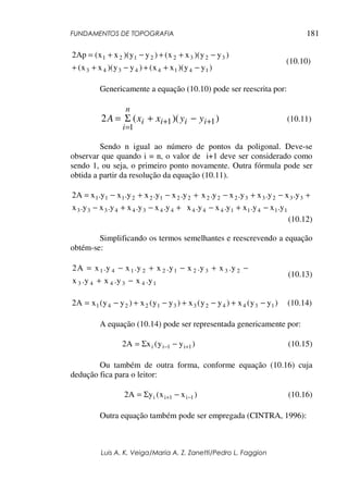 FUNDAMENTOS DE TOPOGRAFIA
Luis A. K. Veiga/Maria A. Z. Zanetti/Pedro L. Faggion
181
)
y
y
)(
x
x
(
)
y
y
)(
x
x
(
)
y
y
)(
x
x
(
)
y
y
)(
x
x
(
Ap
2
1
4
1
4
4
3
4
3
3
2
3
2
2
1
2
1
−
+
+
−
+
+
−
+
+
−
+
=
(10.10)
Genericamente a equação (10.10) pode ser reescrita por:
)
)(
(
2 1
1
1
+
+
=
−
+
Σ
= i
i
i
i
n
i
y
y
x
x
A (10.11)
Sendo n igual ao número de pontos da poligonal. Deve-se
observar que quando i = n, o valor de i+1 deve ser considerado como
sendo 1, ou seja, o primeiro ponto novamente. Outra fórmula pode ser
obtida a partir da resolução da equação (10.11).
+
−
+
−
= 2
2
1
2
2
1
1
1 y
.
x
y
.
x
y
.
x
y
.
x
A
2 +
−
+
− 3
3
2
3
3
2
2
2 y
.
x
y
.
x
y
.
x
y
.
x
+
−
+
− 4
4
3
4
4
3
3
3 y
.
x
y
.
x
y
.
x
y
.
x 1
1
4
1
1
4
4
4 y
.
x
y
.
x
y
.
x
y
.
x −
+
−
(10.12)
Simplificando os termos semelhantes e reescrevendo a equação
obtém-se:
1
4
3
4
4
3
2
3
3
2
1
2
2
1
4
1
y
.
x
y
.
x
y
.
x
y
.
x
y
.
x
y
.
x
y
.
x
y
.
x
A
2
−
+
−
+
−
+
−
=
(10.13)
)
y
y
(
x
)
y
y
(
x
)
y
y
(
x
)
y
y
(
x
A
2 1
3
4
4
2
3
3
1
2
2
4
1 −
+
−
+
−
+
−
= (10.14)
A equação (10.14) pode ser representada genericamente por:
)
y
y
(
x
A
2 1
i
1
i
i +
− −
Σ
= (10.15)
Ou também de outra forma, conforme equação (10.16) cuja
dedução fica para o leitor:
)
x
x
(
y
A
2 1
i
1
i
i −
+ −
Σ
= (10.16)
Outra equação também pode ser empregada (CINTRA, 1996):
 